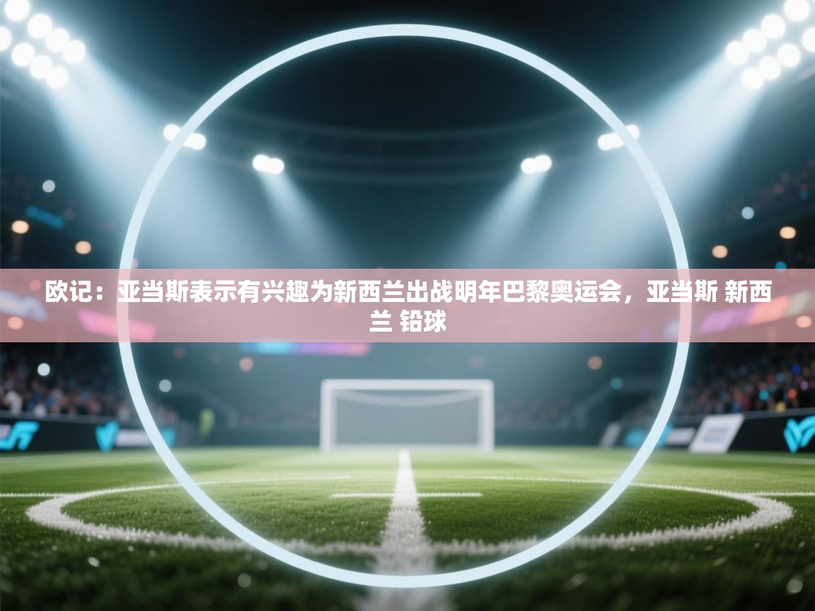 欧记：亚当斯表示有兴趣为新西兰出战明年巴黎奥运会，亚当斯 新西兰 铅球